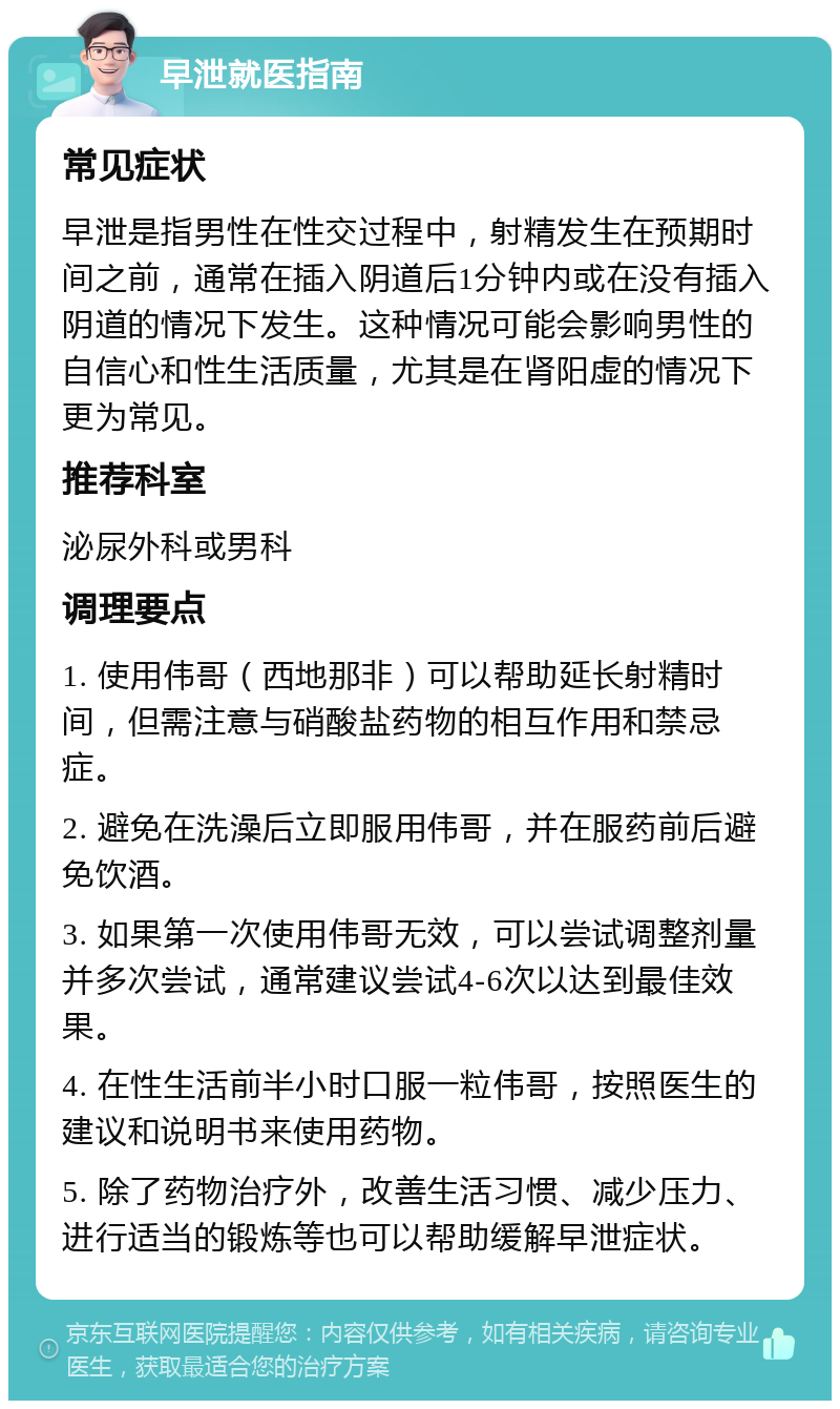 早泄就医指南 常见症状 早泄是指男性在性交过程中，射精发生在预期时间之前，通常在插入阴道后1分钟内或在没有插入阴道的情况下发生。这种情况可能会影响男性的自信心和性生活质量，尤其是在肾阳虚的情况下更为常见。 推荐科室 泌尿外科或男科 调理要点 1. 使用伟哥（西地那非）可以帮助延长射精时间，但需注意与硝酸盐药物的相互作用和禁忌症。 2. 避免在洗澡后立即服用伟哥，并在服药前后避免饮酒。 3. 如果第一次使用伟哥无效，可以尝试调整剂量并多次尝试，通常建议尝试4-6次以达到最佳效果。 4. 在性生活前半小时口服一粒伟哥，按照医生的建议和说明书来使用药物。 5. 除了药物治疗外，改善生活习惯、减少压力、进行适当的锻炼等也可以帮助缓解早泄症状。