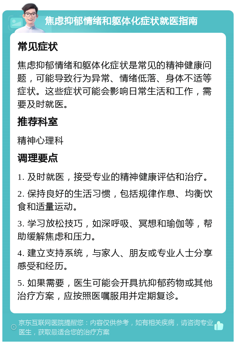 焦虑抑郁情绪和躯体化症状就医指南 常见症状 焦虑抑郁情绪和躯体化症状是常见的精神健康问题，可能导致行为异常、情绪低落、身体不适等症状。这些症状可能会影响日常生活和工作，需要及时就医。 推荐科室 精神心理科 调理要点 1. 及时就医，接受专业的精神健康评估和治疗。 2. 保持良好的生活习惯，包括规律作息、均衡饮食和适量运动。 3. 学习放松技巧，如深呼吸、冥想和瑜伽等，帮助缓解焦虑和压力。 4. 建立支持系统，与家人、朋友或专业人士分享感受和经历。 5. 如果需要，医生可能会开具抗抑郁药物或其他治疗方案，应按照医嘱服用并定期复诊。