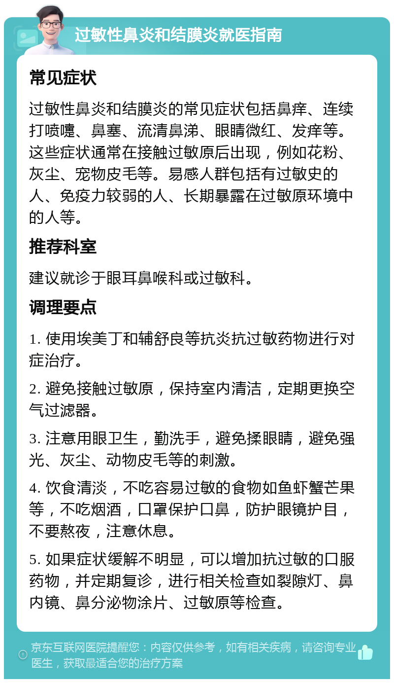 过敏性鼻炎和结膜炎就医指南 常见症状 过敏性鼻炎和结膜炎的常见症状包括鼻痒、连续打喷嚏、鼻塞、流清鼻涕、眼睛微红、发痒等。这些症状通常在接触过敏原后出现，例如花粉、灰尘、宠物皮毛等。易感人群包括有过敏史的人、免疫力较弱的人、长期暴露在过敏原环境中的人等。 推荐科室 建议就诊于眼耳鼻喉科或过敏科。 调理要点 1. 使用埃美丁和辅舒良等抗炎抗过敏药物进行对症治疗。 2. 避免接触过敏原，保持室内清洁，定期更换空气过滤器。 3. 注意用眼卫生，勤洗手，避免揉眼睛，避免强光、灰尘、动物皮毛等的刺激。 4. 饮食清淡，不吃容易过敏的食物如鱼虾蟹芒果等，不吃烟酒，口罩保护口鼻，防护眼镜护目，不要熬夜，注意休息。 5. 如果症状缓解不明显，可以增加抗过敏的口服药物，并定期复诊，进行相关检查如裂隙灯、鼻内镜、鼻分泌物涂片、过敏原等检查。