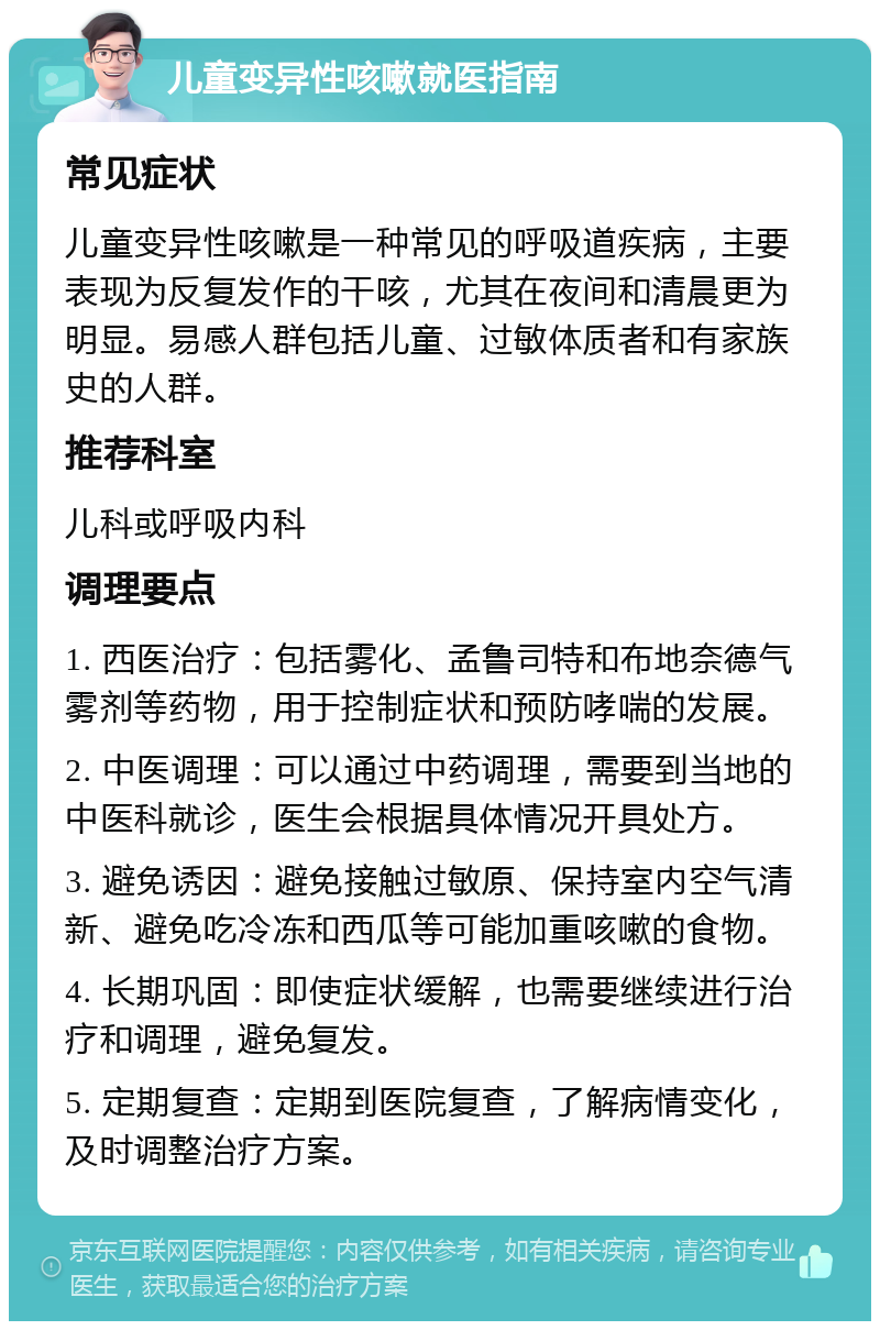 儿童变异性咳嗽就医指南 常见症状 儿童变异性咳嗽是一种常见的呼吸道疾病，主要表现为反复发作的干咳，尤其在夜间和清晨更为明显。易感人群包括儿童、过敏体质者和有家族史的人群。 推荐科室 儿科或呼吸内科 调理要点 1. 西医治疗：包括雾化、孟鲁司特和布地奈德气雾剂等药物，用于控制症状和预防哮喘的发展。 2. 中医调理：可以通过中药调理，需要到当地的中医科就诊，医生会根据具体情况开具处方。 3. 避免诱因：避免接触过敏原、保持室内空气清新、避免吃冷冻和西瓜等可能加重咳嗽的食物。 4. 长期巩固：即使症状缓解，也需要继续进行治疗和调理，避免复发。 5. 定期复查：定期到医院复查，了解病情变化，及时调整治疗方案。