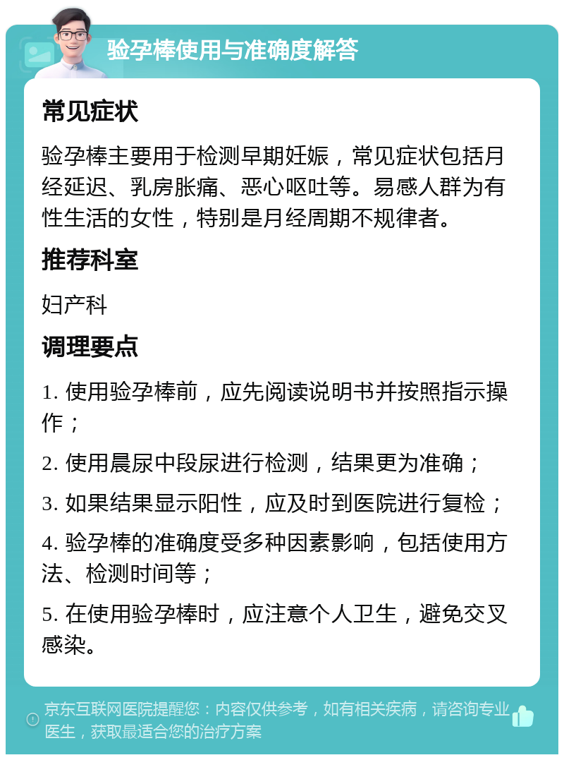 验孕棒使用与准确度解答 常见症状 验孕棒主要用于检测早期妊娠，常见症状包括月经延迟、乳房胀痛、恶心呕吐等。易感人群为有性生活的女性，特别是月经周期不规律者。 推荐科室 妇产科 调理要点 1. 使用验孕棒前，应先阅读说明书并按照指示操作； 2. 使用晨尿中段尿进行检测，结果更为准确； 3. 如果结果显示阳性，应及时到医院进行复检； 4. 验孕棒的准确度受多种因素影响，包括使用方法、检测时间等； 5. 在使用验孕棒时，应注意个人卫生，避免交叉感染。