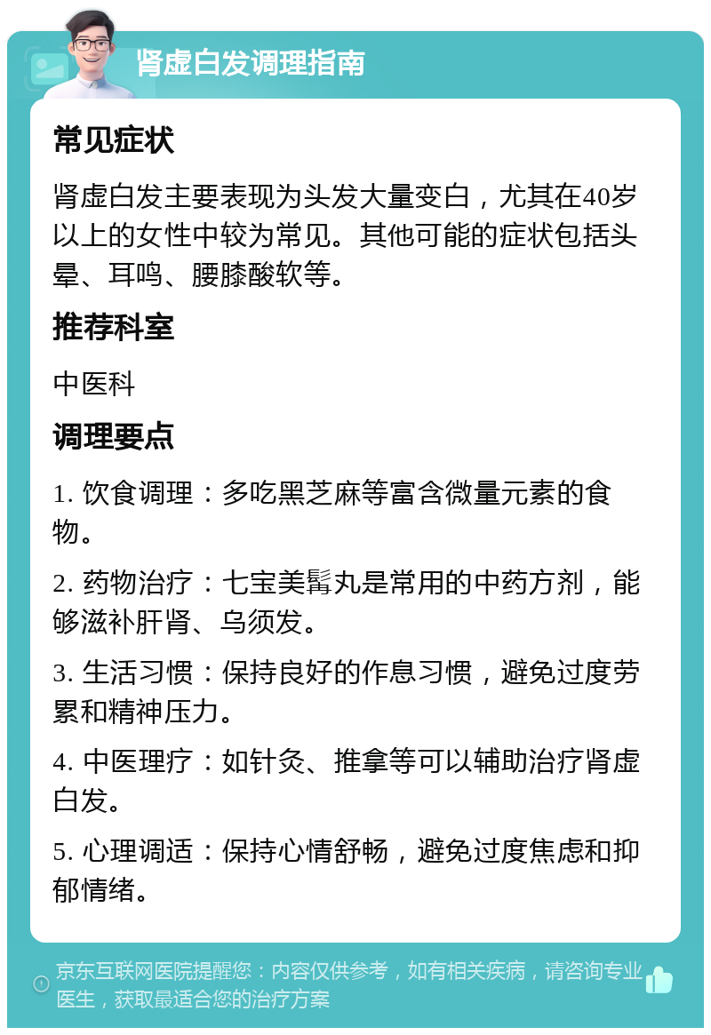 肾虚白发调理指南 常见症状 肾虚白发主要表现为头发大量变白，尤其在40岁以上的女性中较为常见。其他可能的症状包括头晕、耳鸣、腰膝酸软等。 推荐科室 中医科 调理要点 1. 饮食调理：多吃黑芝麻等富含微量元素的食物。 2. 药物治疗：七宝美髯丸是常用的中药方剂，能够滋补肝肾、乌须发。 3. 生活习惯：保持良好的作息习惯，避免过度劳累和精神压力。 4. 中医理疗：如针灸、推拿等可以辅助治疗肾虚白发。 5. 心理调适：保持心情舒畅，避免过度焦虑和抑郁情绪。