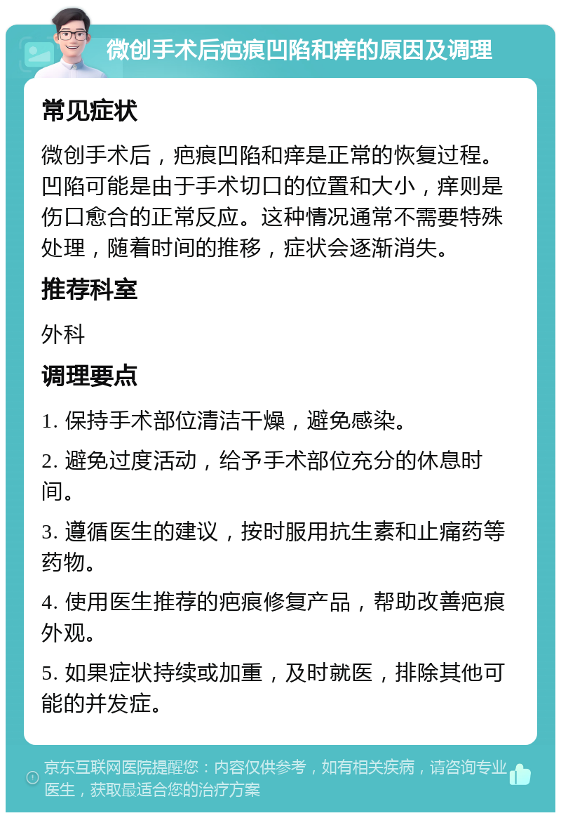 微创手术后疤痕凹陷和痒的原因及调理 常见症状 微创手术后，疤痕凹陷和痒是正常的恢复过程。凹陷可能是由于手术切口的位置和大小，痒则是伤口愈合的正常反应。这种情况通常不需要特殊处理，随着时间的推移，症状会逐渐消失。 推荐科室 外科 调理要点 1. 保持手术部位清洁干燥，避免感染。 2. 避免过度活动，给予手术部位充分的休息时间。 3. 遵循医生的建议，按时服用抗生素和止痛药等药物。 4. 使用医生推荐的疤痕修复产品，帮助改善疤痕外观。 5. 如果症状持续或加重，及时就医，排除其他可能的并发症。