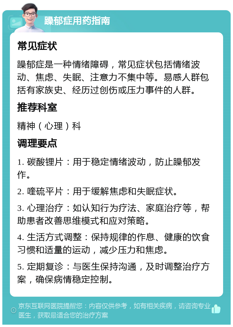 躁郁症用药指南 常见症状 躁郁症是一种情绪障碍，常见症状包括情绪波动、焦虑、失眠、注意力不集中等。易感人群包括有家族史、经历过创伤或压力事件的人群。 推荐科室 精神（心理）科 调理要点 1. 碳酸锂片：用于稳定情绪波动，防止躁郁发作。 2. 喹硫平片：用于缓解焦虑和失眠症状。 3. 心理治疗：如认知行为疗法、家庭治疗等，帮助患者改善思维模式和应对策略。 4. 生活方式调整：保持规律的作息、健康的饮食习惯和适量的运动，减少压力和焦虑。 5. 定期复诊：与医生保持沟通，及时调整治疗方案，确保病情稳定控制。