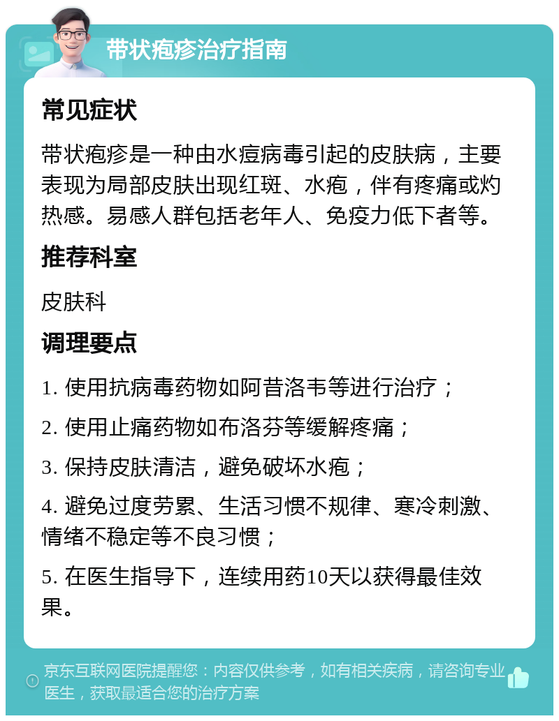 带状疱疹治疗指南 常见症状 带状疱疹是一种由水痘病毒引起的皮肤病，主要表现为局部皮肤出现红斑、水疱，伴有疼痛或灼热感。易感人群包括老年人、免疫力低下者等。 推荐科室 皮肤科 调理要点 1. 使用抗病毒药物如阿昔洛韦等进行治疗； 2. 使用止痛药物如布洛芬等缓解疼痛； 3. 保持皮肤清洁，避免破坏水疱； 4. 避免过度劳累、生活习惯不规律、寒冷刺激、情绪不稳定等不良习惯； 5. 在医生指导下，连续用药10天以获得最佳效果。