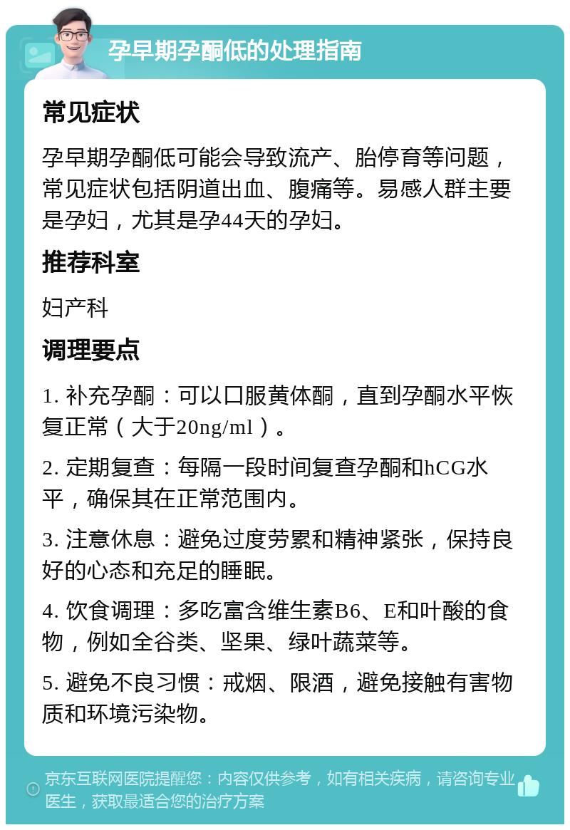 孕早期孕酮低的处理指南 常见症状 孕早期孕酮低可能会导致流产、胎停育等问题，常见症状包括阴道出血、腹痛等。易感人群主要是孕妇，尤其是孕44天的孕妇。 推荐科室 妇产科 调理要点 1. 补充孕酮：可以口服黄体酮，直到孕酮水平恢复正常（大于20ng/ml）。 2. 定期复查：每隔一段时间复查孕酮和hCG水平，确保其在正常范围内。 3. 注意休息：避免过度劳累和精神紧张，保持良好的心态和充足的睡眠。 4. 饮食调理：多吃富含维生素B6、E和叶酸的食物，例如全谷类、坚果、绿叶蔬菜等。 5. 避免不良习惯：戒烟、限酒，避免接触有害物质和环境污染物。