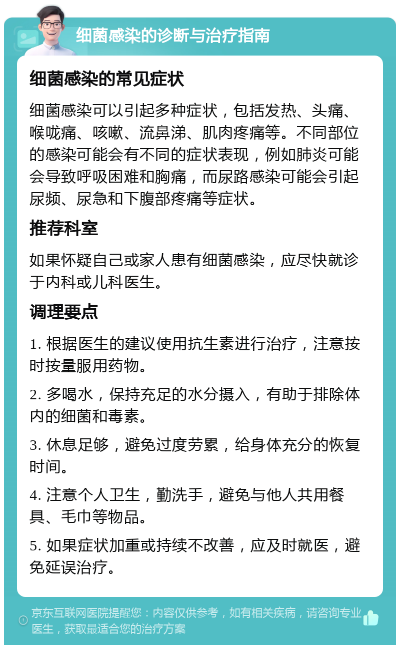 细菌感染的诊断与治疗指南 细菌感染的常见症状 细菌感染可以引起多种症状，包括发热、头痛、喉咙痛、咳嗽、流鼻涕、肌肉疼痛等。不同部位的感染可能会有不同的症状表现，例如肺炎可能会导致呼吸困难和胸痛，而尿路感染可能会引起尿频、尿急和下腹部疼痛等症状。 推荐科室 如果怀疑自己或家人患有细菌感染，应尽快就诊于内科或儿科医生。 调理要点 1. 根据医生的建议使用抗生素进行治疗，注意按时按量服用药物。 2. 多喝水，保持充足的水分摄入，有助于排除体内的细菌和毒素。 3. 休息足够，避免过度劳累，给身体充分的恢复时间。 4. 注意个人卫生，勤洗手，避免与他人共用餐具、毛巾等物品。 5. 如果症状加重或持续不改善，应及时就医，避免延误治疗。