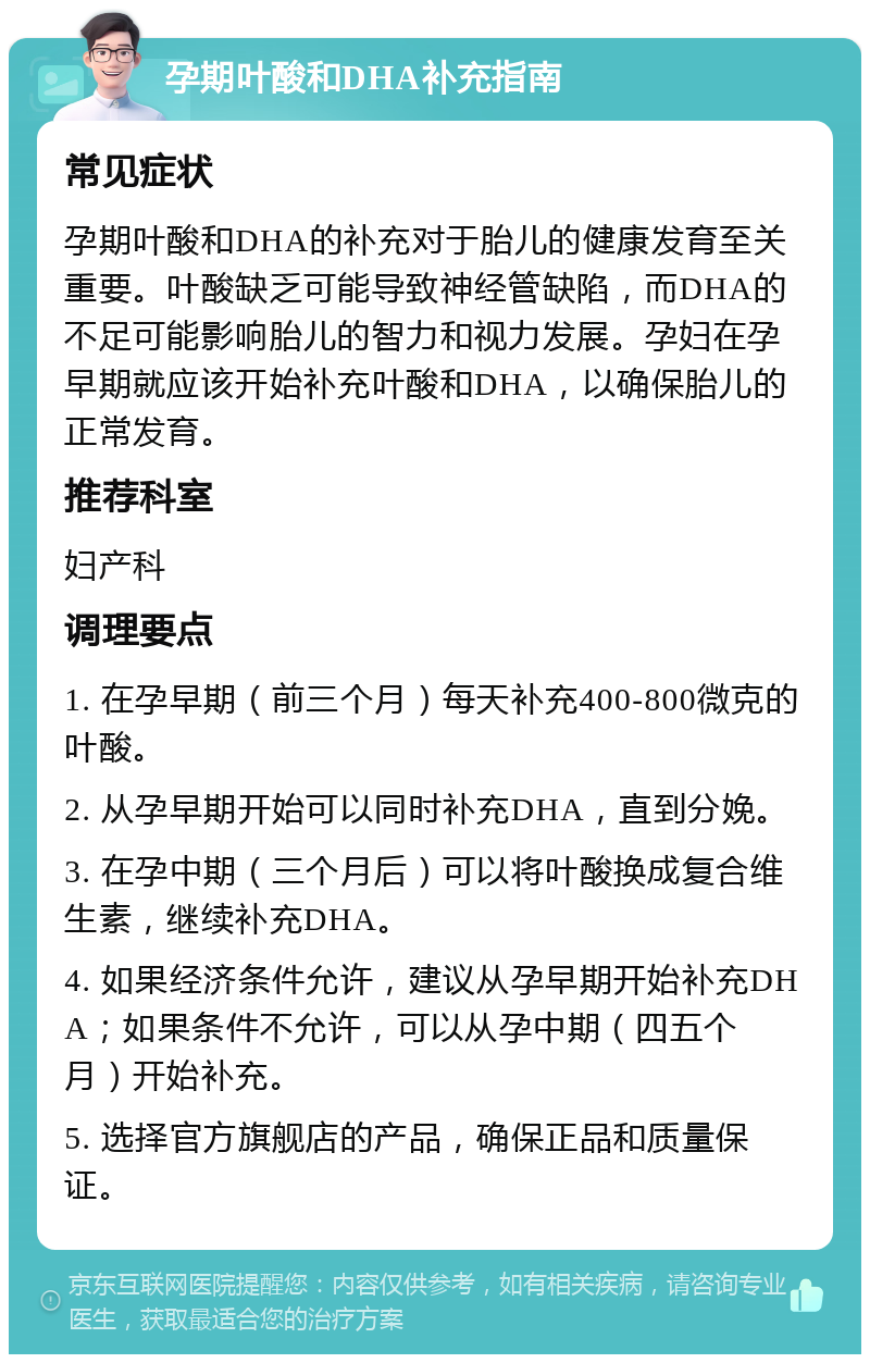 孕期叶酸和DHA补充指南 常见症状 孕期叶酸和DHA的补充对于胎儿的健康发育至关重要。叶酸缺乏可能导致神经管缺陷，而DHA的不足可能影响胎儿的智力和视力发展。孕妇在孕早期就应该开始补充叶酸和DHA，以确保胎儿的正常发育。 推荐科室 妇产科 调理要点 1. 在孕早期（前三个月）每天补充400-800微克的叶酸。 2. 从孕早期开始可以同时补充DHA，直到分娩。 3. 在孕中期（三个月后）可以将叶酸换成复合维生素，继续补充DHA。 4. 如果经济条件允许，建议从孕早期开始补充DHA；如果条件不允许，可以从孕中期（四五个月）开始补充。 5. 选择官方旗舰店的产品，确保正品和质量保证。