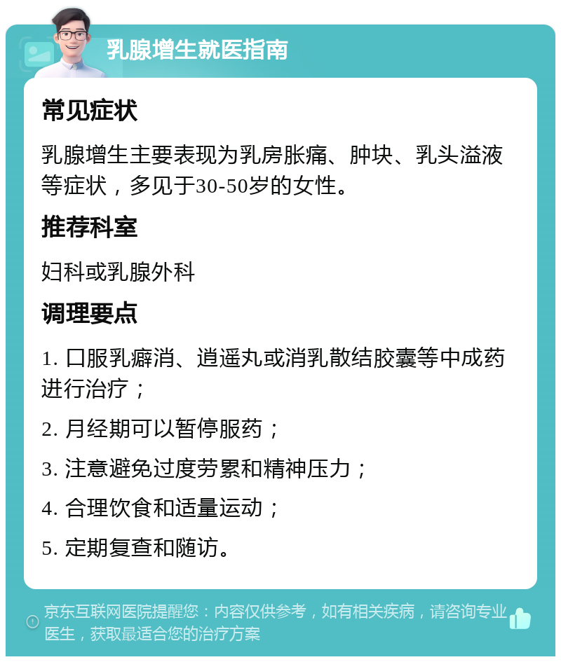 乳腺增生就医指南 常见症状 乳腺增生主要表现为乳房胀痛、肿块、乳头溢液等症状，多见于30-50岁的女性。 推荐科室 妇科或乳腺外科 调理要点 1. 口服乳癖消、逍遥丸或消乳散结胶囊等中成药进行治疗； 2. 月经期可以暂停服药； 3. 注意避免过度劳累和精神压力； 4. 合理饮食和适量运动； 5. 定期复查和随访。