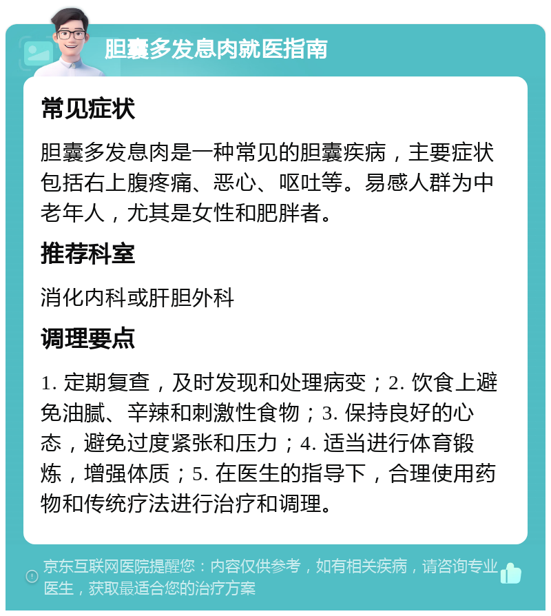 胆囊多发息肉就医指南 常见症状 胆囊多发息肉是一种常见的胆囊疾病，主要症状包括右上腹疼痛、恶心、呕吐等。易感人群为中老年人，尤其是女性和肥胖者。 推荐科室 消化内科或肝胆外科 调理要点 1. 定期复查，及时发现和处理病变；2. 饮食上避免油腻、辛辣和刺激性食物；3. 保持良好的心态，避免过度紧张和压力；4. 适当进行体育锻炼，增强体质；5. 在医生的指导下，合理使用药物和传统疗法进行治疗和调理。