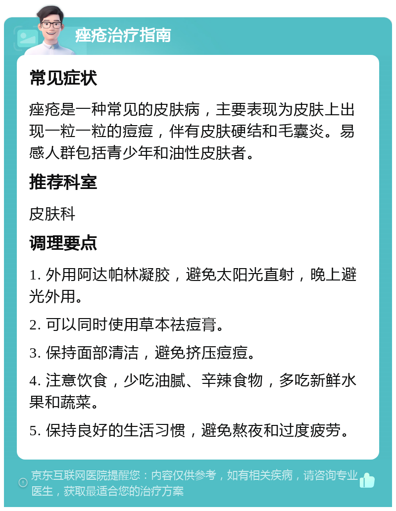 痤疮治疗指南 常见症状 痤疮是一种常见的皮肤病，主要表现为皮肤上出现一粒一粒的痘痘，伴有皮肤硬结和毛囊炎。易感人群包括青少年和油性皮肤者。 推荐科室 皮肤科 调理要点 1. 外用阿达帕林凝胶，避免太阳光直射，晚上避光外用。 2. 可以同时使用草本祛痘膏。 3. 保持面部清洁，避免挤压痘痘。 4. 注意饮食，少吃油腻、辛辣食物，多吃新鲜水果和蔬菜。 5. 保持良好的生活习惯，避免熬夜和过度疲劳。