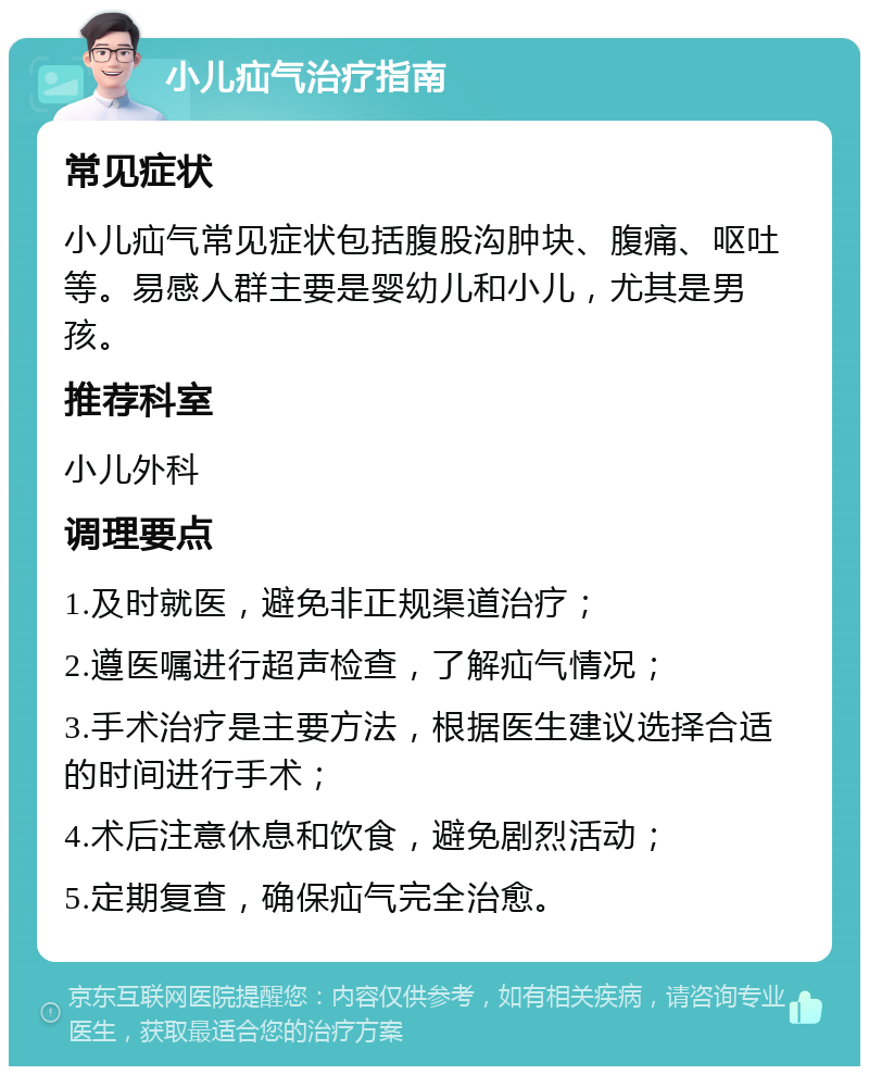 小儿疝气治疗指南 常见症状 小儿疝气常见症状包括腹股沟肿块、腹痛、呕吐等。易感人群主要是婴幼儿和小儿，尤其是男孩。 推荐科室 小儿外科 调理要点 1.及时就医，避免非正规渠道治疗； 2.遵医嘱进行超声检查，了解疝气情况； 3.手术治疗是主要方法，根据医生建议选择合适的时间进行手术； 4.术后注意休息和饮食，避免剧烈活动； 5.定期复查，确保疝气完全治愈。