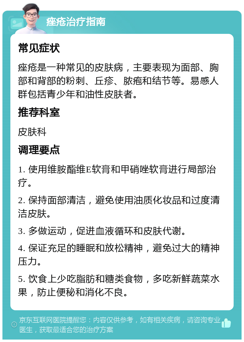 痤疮治疗指南 常见症状 痤疮是一种常见的皮肤病，主要表现为面部、胸部和背部的粉刺、丘疹、脓疱和结节等。易感人群包括青少年和油性皮肤者。 推荐科室 皮肤科 调理要点 1. 使用维胺酯维E软膏和甲硝唑软膏进行局部治疗。 2. 保持面部清洁，避免使用油质化妆品和过度清洁皮肤。 3. 多做运动，促进血液循环和皮肤代谢。 4. 保证充足的睡眠和放松精神，避免过大的精神压力。 5. 饮食上少吃脂肪和糖类食物，多吃新鲜蔬菜水果，防止便秘和消化不良。