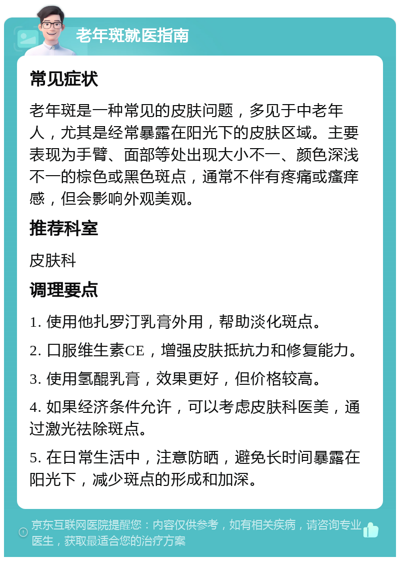 老年斑就医指南 常见症状 老年斑是一种常见的皮肤问题，多见于中老年人，尤其是经常暴露在阳光下的皮肤区域。主要表现为手臂、面部等处出现大小不一、颜色深浅不一的棕色或黑色斑点，通常不伴有疼痛或瘙痒感，但会影响外观美观。 推荐科室 皮肤科 调理要点 1. 使用他扎罗汀乳膏外用，帮助淡化斑点。 2. 口服维生素CE，增强皮肤抵抗力和修复能力。 3. 使用氢醌乳膏，效果更好，但价格较高。 4. 如果经济条件允许，可以考虑皮肤科医美，通过激光祛除斑点。 5. 在日常生活中，注意防晒，避免长时间暴露在阳光下，减少斑点的形成和加深。