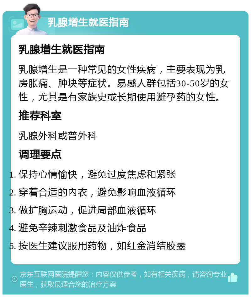 乳腺增生就医指南 乳腺增生就医指南 乳腺增生是一种常见的女性疾病，主要表现为乳房胀痛、肿块等症状。易感人群包括30-50岁的女性，尤其是有家族史或长期使用避孕药的女性。 推荐科室 乳腺外科或普外科 调理要点 保持心情愉快，避免过度焦虑和紧张 穿着合适的内衣，避免影响血液循环 做扩胸运动，促进局部血液循环 避免辛辣刺激食品及油炸食品 按医生建议服用药物，如红金消结胶囊