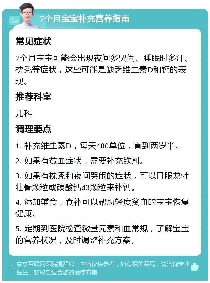 7个月宝宝补充营养指南 常见症状 7个月宝宝可能会出现夜间多哭闹、睡眠时多汗、枕秃等症状，这些可能是缺乏维生素D和钙的表现。 推荐科室 儿科 调理要点 1. 补充维生素D，每天400单位，直到两岁半。 2. 如果有贫血症状，需要补充铁剂。 3. 如果有枕秃和夜间哭闹的症状，可以口服龙牡壮骨颗粒或碳酸钙d3颗粒来补钙。 4. 添加辅食，食补可以帮助轻度贫血的宝宝恢复健康。 5. 定期到医院检查微量元素和血常规，了解宝宝的营养状况，及时调整补充方案。