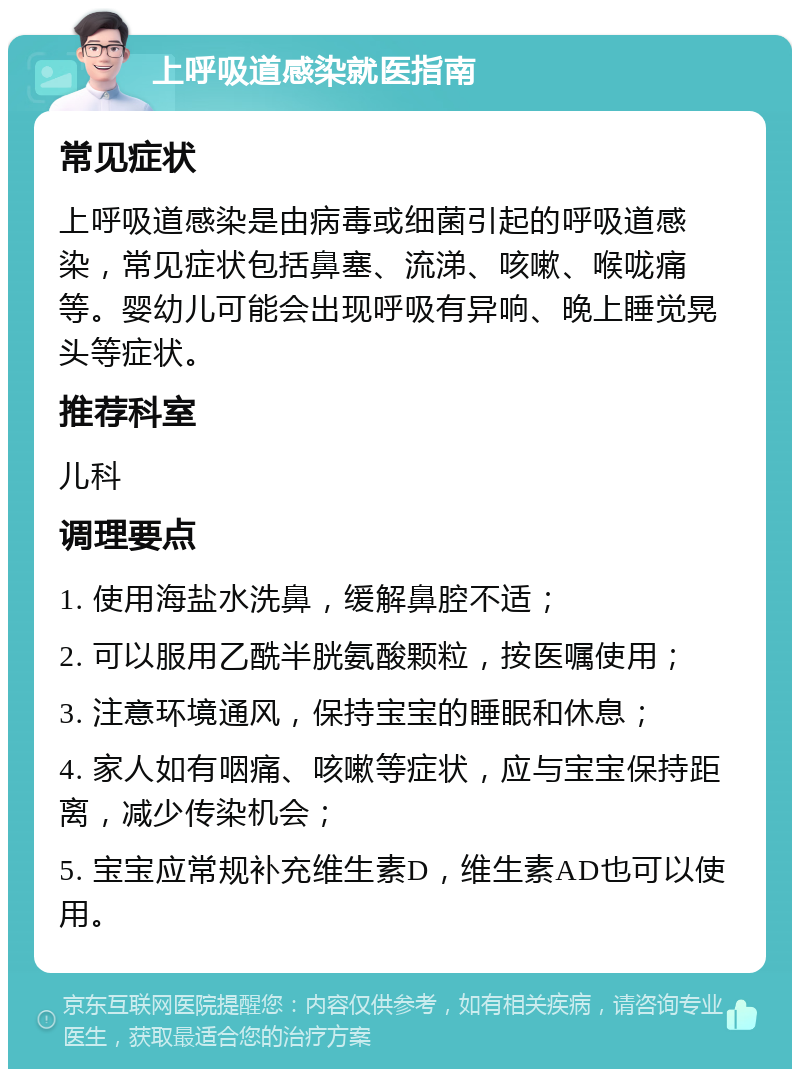 上呼吸道感染就医指南 常见症状 上呼吸道感染是由病毒或细菌引起的呼吸道感染，常见症状包括鼻塞、流涕、咳嗽、喉咙痛等。婴幼儿可能会出现呼吸有异响、晚上睡觉晃头等症状。 推荐科室 儿科 调理要点 1. 使用海盐水洗鼻，缓解鼻腔不适； 2. 可以服用乙酰半胱氨酸颗粒，按医嘱使用； 3. 注意环境通风，保持宝宝的睡眠和休息； 4. 家人如有咽痛、咳嗽等症状，应与宝宝保持距离，减少传染机会； 5. 宝宝应常规补充维生素D，维生素AD也可以使用。