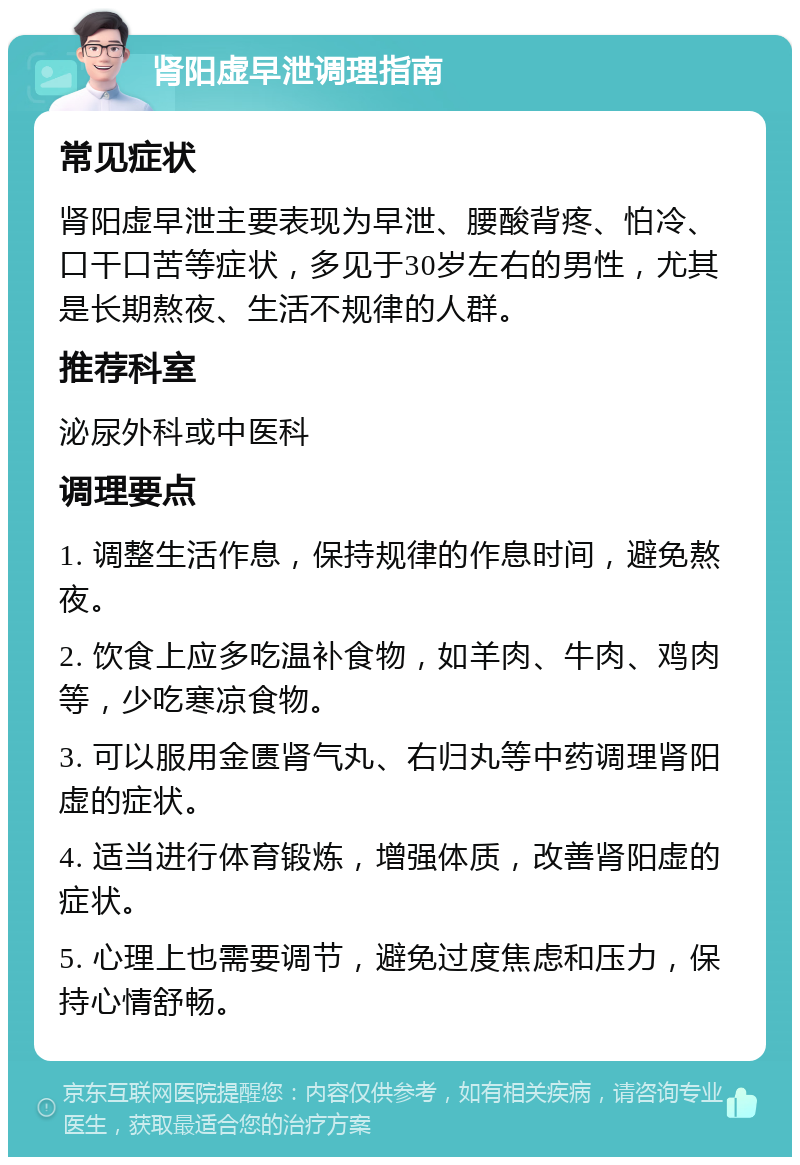 肾阳虚早泄调理指南 常见症状 肾阳虚早泄主要表现为早泄、腰酸背疼、怕冷、口干口苦等症状，多见于30岁左右的男性，尤其是长期熬夜、生活不规律的人群。 推荐科室 泌尿外科或中医科 调理要点 1. 调整生活作息，保持规律的作息时间，避免熬夜。 2. 饮食上应多吃温补食物，如羊肉、牛肉、鸡肉等，少吃寒凉食物。 3. 可以服用金匮肾气丸、右归丸等中药调理肾阳虚的症状。 4. 适当进行体育锻炼，增强体质，改善肾阳虚的症状。 5. 心理上也需要调节，避免过度焦虑和压力，保持心情舒畅。