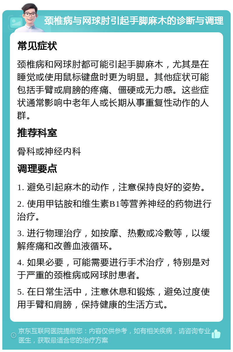 颈椎病与网球肘引起手脚麻木的诊断与调理 常见症状 颈椎病和网球肘都可能引起手脚麻木，尤其是在睡觉或使用鼠标键盘时更为明显。其他症状可能包括手臂或肩膀的疼痛、僵硬或无力感。这些症状通常影响中老年人或长期从事重复性动作的人群。 推荐科室 骨科或神经内科 调理要点 1. 避免引起麻木的动作，注意保持良好的姿势。 2. 使用甲钴胺和维生素B1等营养神经的药物进行治疗。 3. 进行物理治疗，如按摩、热敷或冷敷等，以缓解疼痛和改善血液循环。 4. 如果必要，可能需要进行手术治疗，特别是对于严重的颈椎病或网球肘患者。 5. 在日常生活中，注意休息和锻炼，避免过度使用手臂和肩膀，保持健康的生活方式。