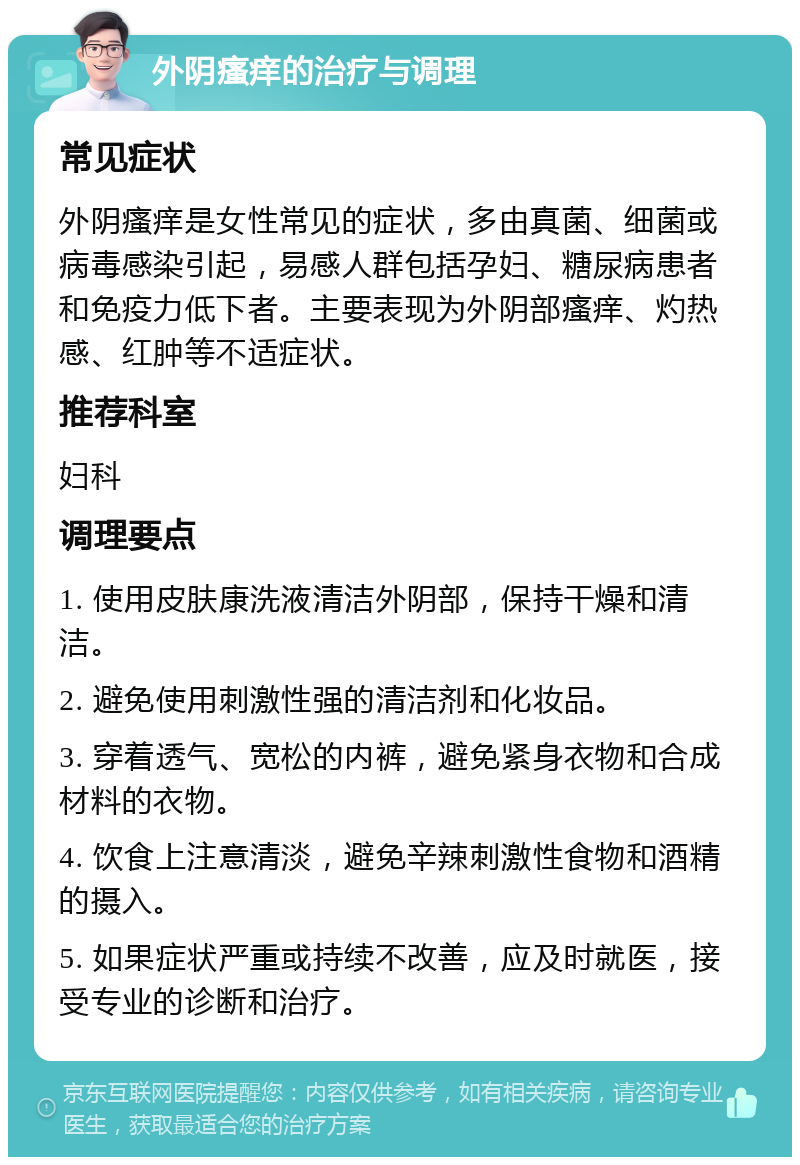 外阴瘙痒的治疗与调理 常见症状 外阴瘙痒是女性常见的症状，多由真菌、细菌或病毒感染引起，易感人群包括孕妇、糖尿病患者和免疫力低下者。主要表现为外阴部瘙痒、灼热感、红肿等不适症状。 推荐科室 妇科 调理要点 1. 使用皮肤康洗液清洁外阴部，保持干燥和清洁。 2. 避免使用刺激性强的清洁剂和化妆品。 3. 穿着透气、宽松的内裤，避免紧身衣物和合成材料的衣物。 4. 饮食上注意清淡，避免辛辣刺激性食物和酒精的摄入。 5. 如果症状严重或持续不改善，应及时就医，接受专业的诊断和治疗。