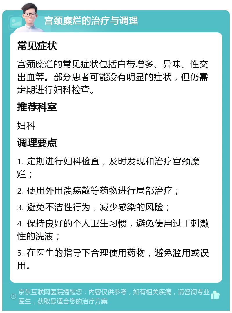 宫颈糜烂的治疗与调理 常见症状 宫颈糜烂的常见症状包括白带增多、异味、性交出血等。部分患者可能没有明显的症状，但仍需定期进行妇科检查。 推荐科室 妇科 调理要点 1. 定期进行妇科检查，及时发现和治疗宫颈糜烂； 2. 使用外用溃疡散等药物进行局部治疗； 3. 避免不洁性行为，减少感染的风险； 4. 保持良好的个人卫生习惯，避免使用过于刺激性的洗液； 5. 在医生的指导下合理使用药物，避免滥用或误用。