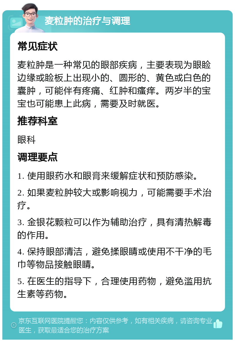 麦粒肿的治疗与调理 常见症状 麦粒肿是一种常见的眼部疾病，主要表现为眼睑边缘或睑板上出现小的、圆形的、黄色或白色的囊肿，可能伴有疼痛、红肿和瘙痒。两岁半的宝宝也可能患上此病，需要及时就医。 推荐科室 眼科 调理要点 1. 使用眼药水和眼膏来缓解症状和预防感染。 2. 如果麦粒肿较大或影响视力，可能需要手术治疗。 3. 金银花颗粒可以作为辅助治疗，具有清热解毒的作用。 4. 保持眼部清洁，避免揉眼睛或使用不干净的毛巾等物品接触眼睛。 5. 在医生的指导下，合理使用药物，避免滥用抗生素等药物。