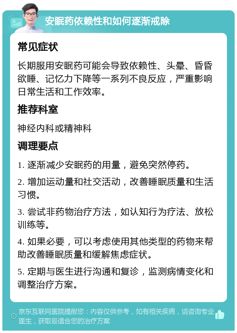 安眠药依赖性和如何逐渐戒除 常见症状 长期服用安眠药可能会导致依赖性、头晕、昏昏欲睡、记忆力下降等一系列不良反应，严重影响日常生活和工作效率。 推荐科室 神经内科或精神科 调理要点 1. 逐渐减少安眠药的用量，避免突然停药。 2. 增加运动量和社交活动，改善睡眠质量和生活习惯。 3. 尝试非药物治疗方法，如认知行为疗法、放松训练等。 4. 如果必要，可以考虑使用其他类型的药物来帮助改善睡眠质量和缓解焦虑症状。 5. 定期与医生进行沟通和复诊，监测病情变化和调整治疗方案。