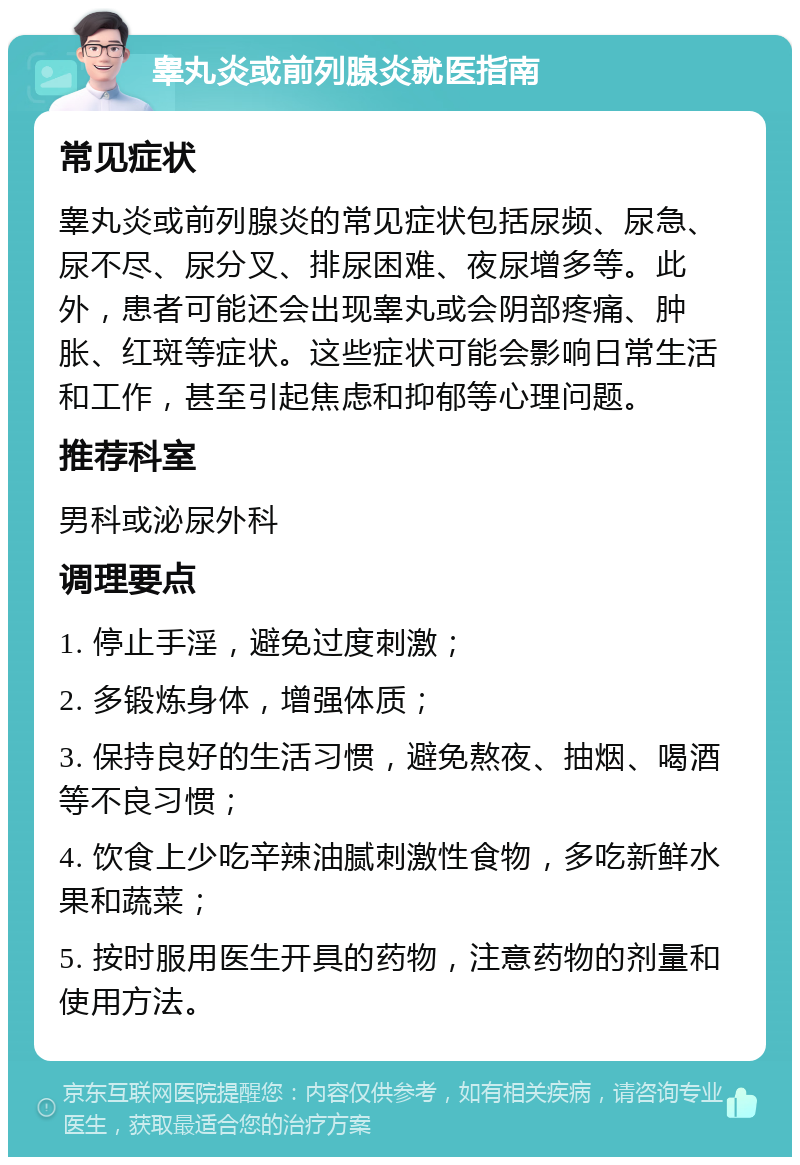 睾丸炎或前列腺炎就医指南 常见症状 睾丸炎或前列腺炎的常见症状包括尿频、尿急、尿不尽、尿分叉、排尿困难、夜尿增多等。此外，患者可能还会出现睾丸或会阴部疼痛、肿胀、红斑等症状。这些症状可能会影响日常生活和工作，甚至引起焦虑和抑郁等心理问题。 推荐科室 男科或泌尿外科 调理要点 1. 停止手淫，避免过度刺激； 2. 多锻炼身体，增强体质； 3. 保持良好的生活习惯，避免熬夜、抽烟、喝酒等不良习惯； 4. 饮食上少吃辛辣油腻刺激性食物，多吃新鲜水果和蔬菜； 5. 按时服用医生开具的药物，注意药物的剂量和使用方法。