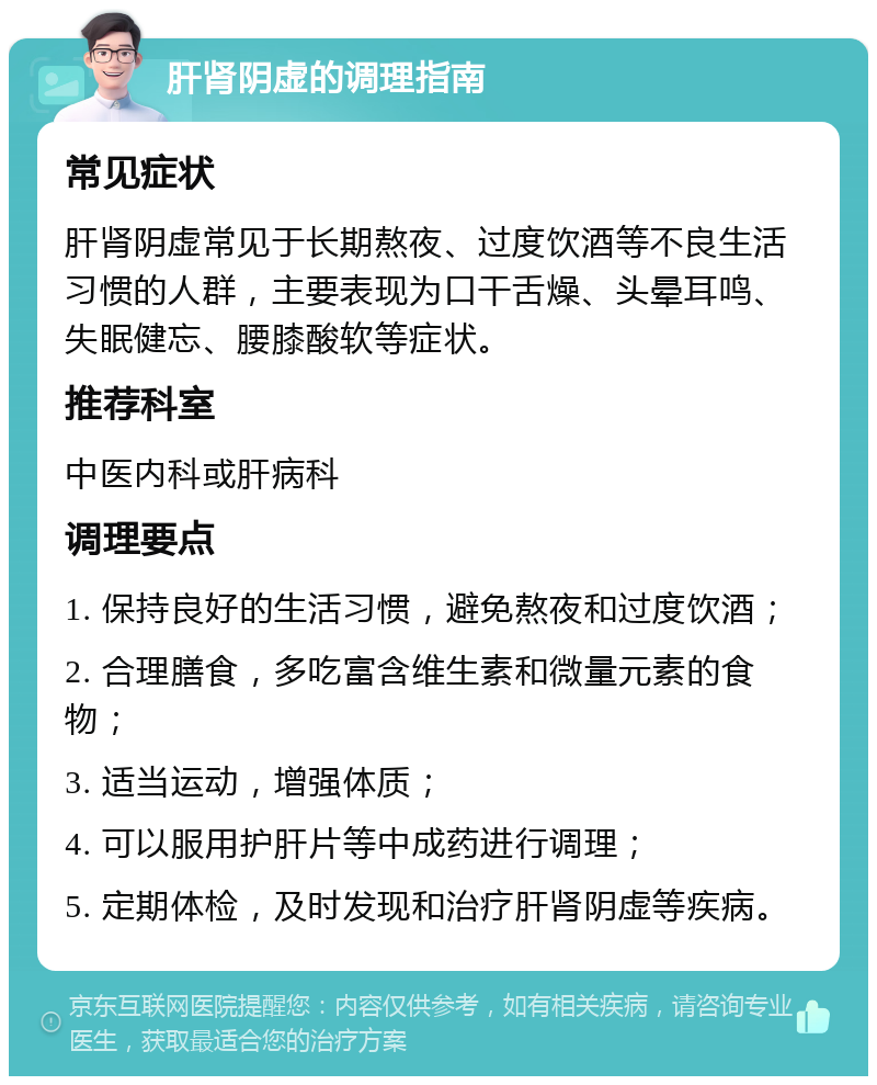 肝肾阴虚的调理指南 常见症状 肝肾阴虚常见于长期熬夜、过度饮酒等不良生活习惯的人群，主要表现为口干舌燥、头晕耳鸣、失眠健忘、腰膝酸软等症状。 推荐科室 中医内科或肝病科 调理要点 1. 保持良好的生活习惯，避免熬夜和过度饮酒； 2. 合理膳食，多吃富含维生素和微量元素的食物； 3. 适当运动，增强体质； 4. 可以服用护肝片等中成药进行调理； 5. 定期体检，及时发现和治疗肝肾阴虚等疾病。