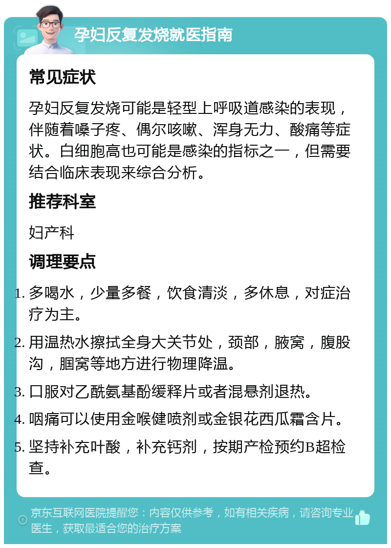 孕妇反复发烧就医指南 常见症状 孕妇反复发烧可能是轻型上呼吸道感染的表现，伴随着嗓子疼、偶尔咳嗽、浑身无力、酸痛等症状。白细胞高也可能是感染的指标之一，但需要结合临床表现来综合分析。 推荐科室 妇产科 调理要点 多喝水，少量多餐，饮食清淡，多休息，对症治疗为主。 用温热水擦拭全身大关节处，颈部，腋窝，腹股沟，腘窝等地方进行物理降温。 口服对乙酰氨基酚缓释片或者混悬剂退热。 咽痛可以使用金喉健喷剂或金银花西瓜霜含片。 坚持补充叶酸，补充钙剂，按期产检预约B超检查。