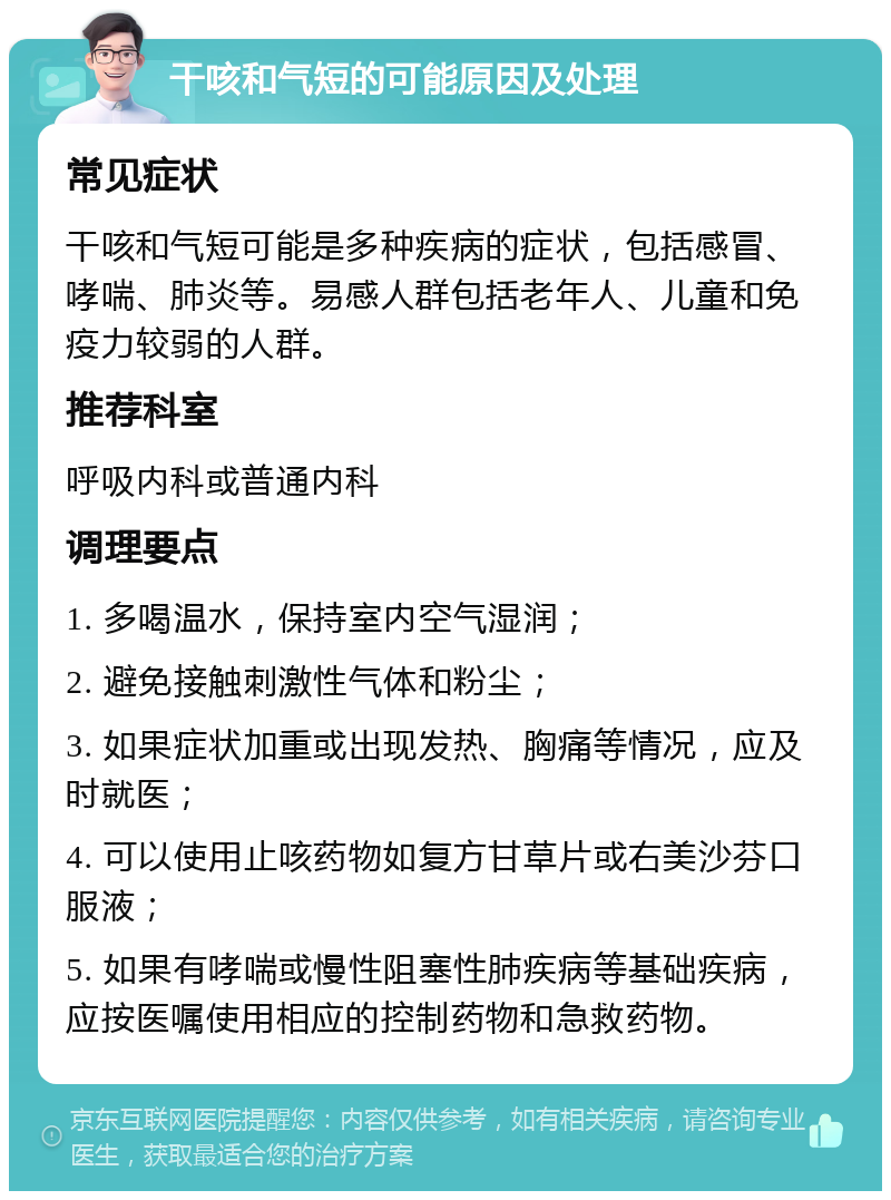 干咳和气短的可能原因及处理 常见症状 干咳和气短可能是多种疾病的症状，包括感冒、哮喘、肺炎等。易感人群包括老年人、儿童和免疫力较弱的人群。 推荐科室 呼吸内科或普通内科 调理要点 1. 多喝温水，保持室内空气湿润； 2. 避免接触刺激性气体和粉尘； 3. 如果症状加重或出现发热、胸痛等情况，应及时就医； 4. 可以使用止咳药物如复方甘草片或右美沙芬口服液； 5. 如果有哮喘或慢性阻塞性肺疾病等基础疾病，应按医嘱使用相应的控制药物和急救药物。