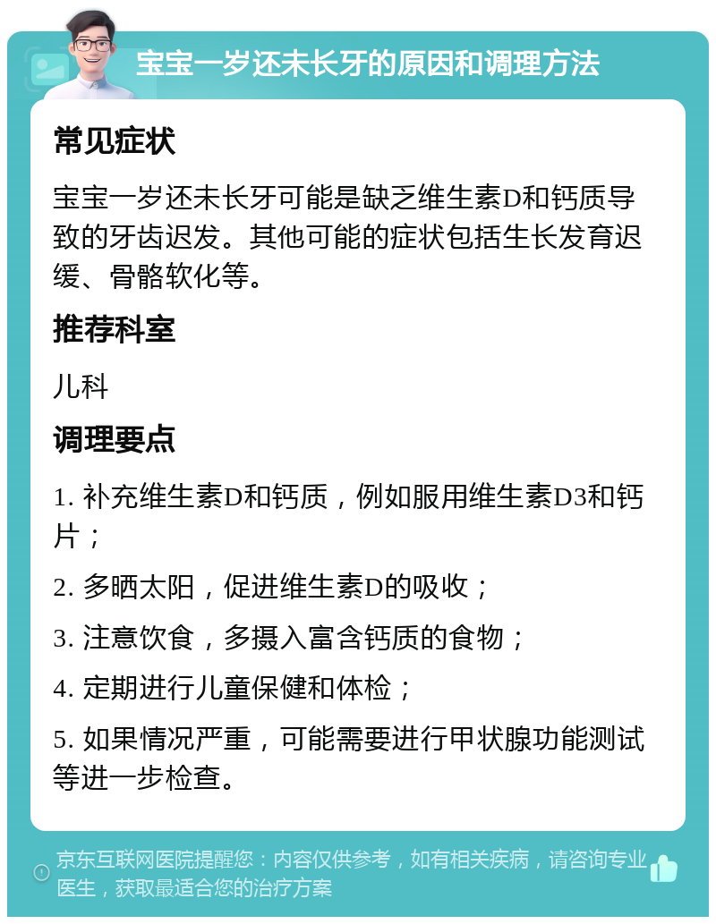 宝宝一岁还未长牙的原因和调理方法 常见症状 宝宝一岁还未长牙可能是缺乏维生素D和钙质导致的牙齿迟发。其他可能的症状包括生长发育迟缓、骨骼软化等。 推荐科室 儿科 调理要点 1. 补充维生素D和钙质，例如服用维生素D3和钙片； 2. 多晒太阳，促进维生素D的吸收； 3. 注意饮食，多摄入富含钙质的食物； 4. 定期进行儿童保健和体检； 5. 如果情况严重，可能需要进行甲状腺功能测试等进一步检查。