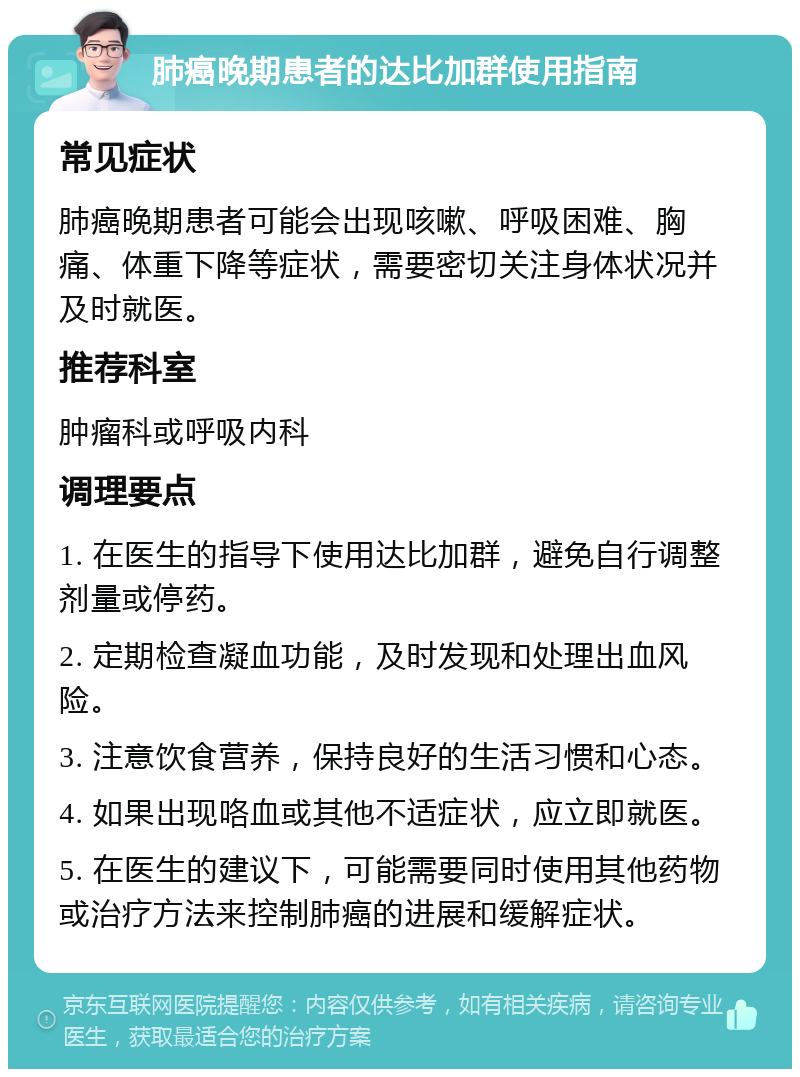 肺癌晚期患者的达比加群使用指南 常见症状 肺癌晚期患者可能会出现咳嗽、呼吸困难、胸痛、体重下降等症状，需要密切关注身体状况并及时就医。 推荐科室 肿瘤科或呼吸内科 调理要点 1. 在医生的指导下使用达比加群，避免自行调整剂量或停药。 2. 定期检查凝血功能，及时发现和处理出血风险。 3. 注意饮食营养，保持良好的生活习惯和心态。 4. 如果出现咯血或其他不适症状，应立即就医。 5. 在医生的建议下，可能需要同时使用其他药物或治疗方法来控制肺癌的进展和缓解症状。