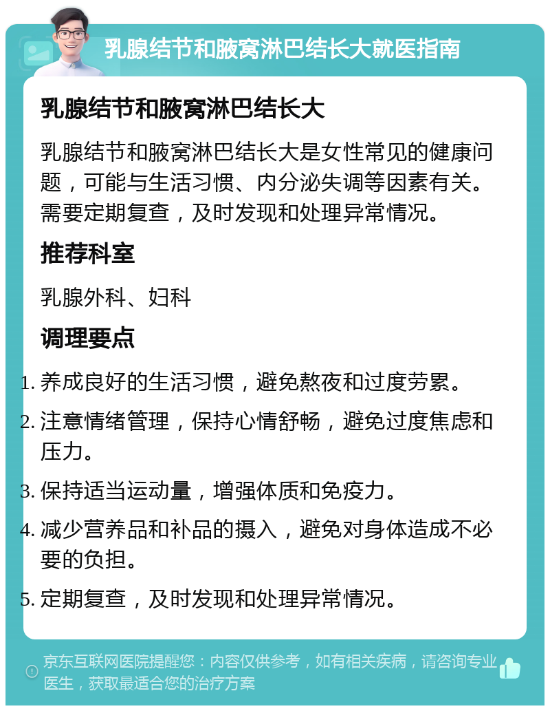 乳腺结节和腋窝淋巴结长大就医指南 乳腺结节和腋窝淋巴结长大 乳腺结节和腋窝淋巴结长大是女性常见的健康问题，可能与生活习惯、内分泌失调等因素有关。需要定期复查，及时发现和处理异常情况。 推荐科室 乳腺外科、妇科 调理要点 养成良好的生活习惯，避免熬夜和过度劳累。 注意情绪管理，保持心情舒畅，避免过度焦虑和压力。 保持适当运动量，增强体质和免疫力。 减少营养品和补品的摄入，避免对身体造成不必要的负担。 定期复查，及时发现和处理异常情况。