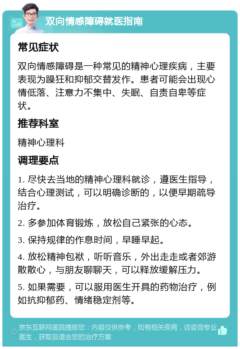 双向情感障碍就医指南 常见症状 双向情感障碍是一种常见的精神心理疾病，主要表现为躁狂和抑郁交替发作。患者可能会出现心情低落、注意力不集中、失眠、自责自卑等症状。 推荐科室 精神心理科 调理要点 1. 尽快去当地的精神心理科就诊，遵医生指导，结合心理测试，可以明确诊断的，以便早期疏导治疗。 2. 多参加体育锻炼，放松自己紧张的心态。 3. 保持规律的作息时间，早睡早起。 4. 放松精神包袱，听听音乐，外出走走或者郊游散散心，与朋友聊聊天，可以释放缓解压力。 5. 如果需要，可以服用医生开具的药物治疗，例如抗抑郁药、情绪稳定剂等。