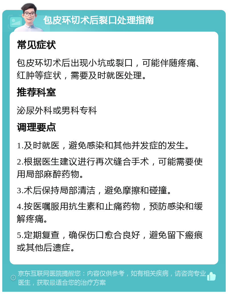 包皮环切术后裂口处理指南 常见症状 包皮环切术后出现小坑或裂口，可能伴随疼痛、红肿等症状，需要及时就医处理。 推荐科室 泌尿外科或男科专科 调理要点 1.及时就医，避免感染和其他并发症的发生。 2.根据医生建议进行再次缝合手术，可能需要使用局部麻醉药物。 3.术后保持局部清洁，避免摩擦和碰撞。 4.按医嘱服用抗生素和止痛药物，预防感染和缓解疼痛。 5.定期复查，确保伤口愈合良好，避免留下瘢痕或其他后遗症。