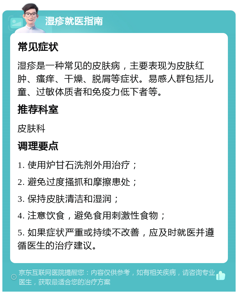 湿疹就医指南 常见症状 湿疹是一种常见的皮肤病，主要表现为皮肤红肿、瘙痒、干燥、脱屑等症状。易感人群包括儿童、过敏体质者和免疫力低下者等。 推荐科室 皮肤科 调理要点 1. 使用炉甘石洗剂外用治疗； 2. 避免过度搔抓和摩擦患处； 3. 保持皮肤清洁和湿润； 4. 注意饮食，避免食用刺激性食物； 5. 如果症状严重或持续不改善，应及时就医并遵循医生的治疗建议。