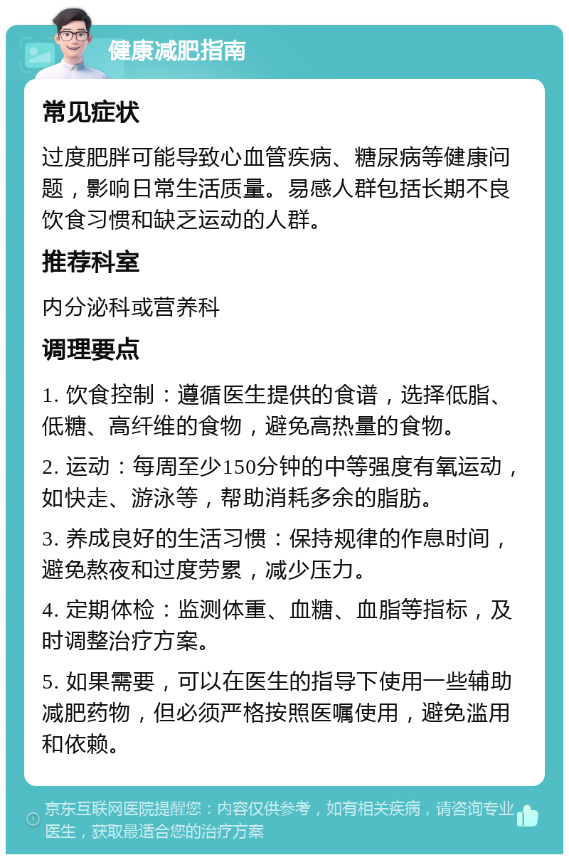 健康减肥指南 常见症状 过度肥胖可能导致心血管疾病、糖尿病等健康问题，影响日常生活质量。易感人群包括长期不良饮食习惯和缺乏运动的人群。 推荐科室 内分泌科或营养科 调理要点 1. 饮食控制：遵循医生提供的食谱，选择低脂、低糖、高纤维的食物，避免高热量的食物。 2. 运动：每周至少150分钟的中等强度有氧运动，如快走、游泳等，帮助消耗多余的脂肪。 3. 养成良好的生活习惯：保持规律的作息时间，避免熬夜和过度劳累，减少压力。 4. 定期体检：监测体重、血糖、血脂等指标，及时调整治疗方案。 5. 如果需要，可以在医生的指导下使用一些辅助减肥药物，但必须严格按照医嘱使用，避免滥用和依赖。