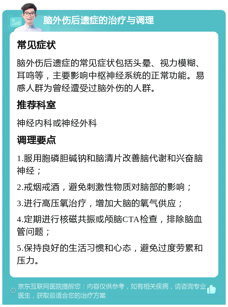 脑外伤后遗症的治疗与调理 常见症状 脑外伤后遗症的常见症状包括头晕、视力模糊、耳鸣等，主要影响中枢神经系统的正常功能。易感人群为曾经遭受过脑外伤的人群。 推荐科室 神经内科或神经外科 调理要点 1.服用胞磷胆碱钠和脑清片改善脑代谢和兴奋脑神经； 2.戒烟戒酒，避免刺激性物质对脑部的影响； 3.进行高压氧治疗，增加大脑的氧气供应； 4.定期进行核磁共振或颅脑CTA检查，排除脑血管问题； 5.保持良好的生活习惯和心态，避免过度劳累和压力。