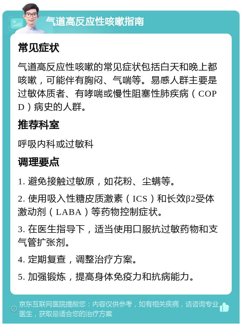 气道高反应性咳嗽指南 常见症状 气道高反应性咳嗽的常见症状包括白天和晚上都咳嗽，可能伴有胸闷、气喘等。易感人群主要是过敏体质者、有哮喘或慢性阻塞性肺疾病（COPD）病史的人群。 推荐科室 呼吸内科或过敏科 调理要点 1. 避免接触过敏原，如花粉、尘螨等。 2. 使用吸入性糖皮质激素（ICS）和长效β2受体激动剂（LABA）等药物控制症状。 3. 在医生指导下，适当使用口服抗过敏药物和支气管扩张剂。 4. 定期复查，调整治疗方案。 5. 加强锻炼，提高身体免疫力和抗病能力。