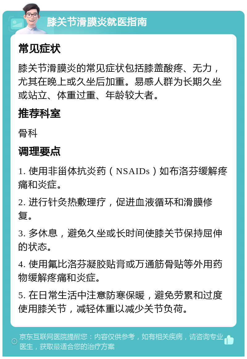 膝关节滑膜炎就医指南 常见症状 膝关节滑膜炎的常见症状包括膝盖酸疼、无力，尤其在晚上或久坐后加重。易感人群为长期久坐或站立、体重过重、年龄较大者。 推荐科室 骨科 调理要点 1. 使用非甾体抗炎药（NSAIDs）如布洛芬缓解疼痛和炎症。 2. 进行针灸热敷理疗，促进血液循环和滑膜修复。 3. 多休息，避免久坐或长时间使膝关节保持屈伸的状态。 4. 使用氟比洛芬凝胶贴膏或万通筋骨贴等外用药物缓解疼痛和炎症。 5. 在日常生活中注意防寒保暖，避免劳累和过度使用膝关节，减轻体重以减少关节负荷。