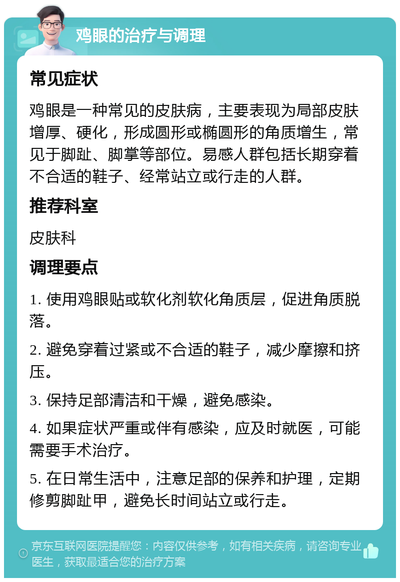 鸡眼的治疗与调理 常见症状 鸡眼是一种常见的皮肤病，主要表现为局部皮肤增厚、硬化，形成圆形或椭圆形的角质增生，常见于脚趾、脚掌等部位。易感人群包括长期穿着不合适的鞋子、经常站立或行走的人群。 推荐科室 皮肤科 调理要点 1. 使用鸡眼贴或软化剂软化角质层，促进角质脱落。 2. 避免穿着过紧或不合适的鞋子，减少摩擦和挤压。 3. 保持足部清洁和干燥，避免感染。 4. 如果症状严重或伴有感染，应及时就医，可能需要手术治疗。 5. 在日常生活中，注意足部的保养和护理，定期修剪脚趾甲，避免长时间站立或行走。