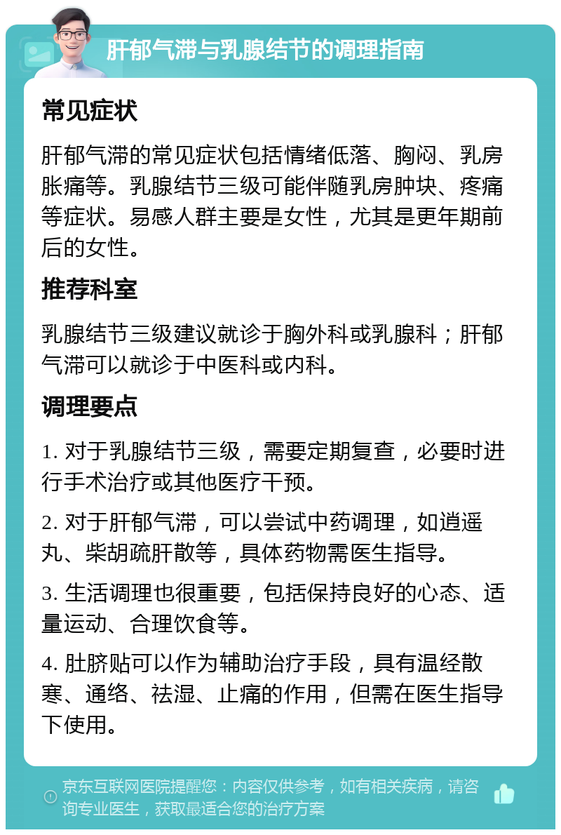 肝郁气滞与乳腺结节的调理指南 常见症状 肝郁气滞的常见症状包括情绪低落、胸闷、乳房胀痛等。乳腺结节三级可能伴随乳房肿块、疼痛等症状。易感人群主要是女性，尤其是更年期前后的女性。 推荐科室 乳腺结节三级建议就诊于胸外科或乳腺科；肝郁气滞可以就诊于中医科或内科。 调理要点 1. 对于乳腺结节三级，需要定期复查，必要时进行手术治疗或其他医疗干预。 2. 对于肝郁气滞，可以尝试中药调理，如逍遥丸、柴胡疏肝散等，具体药物需医生指导。 3. 生活调理也很重要，包括保持良好的心态、适量运动、合理饮食等。 4. 肚脐贴可以作为辅助治疗手段，具有温经散寒、通络、祛湿、止痛的作用，但需在医生指导下使用。