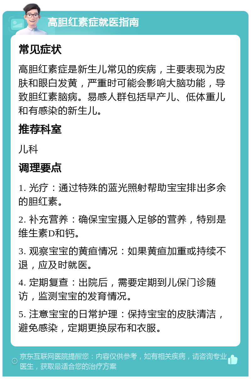 高胆红素症就医指南 常见症状 高胆红素症是新生儿常见的疾病，主要表现为皮肤和眼白发黄，严重时可能会影响大脑功能，导致胆红素脑病。易感人群包括早产儿、低体重儿和有感染的新生儿。 推荐科室 儿科 调理要点 1. 光疗：通过特殊的蓝光照射帮助宝宝排出多余的胆红素。 2. 补充营养：确保宝宝摄入足够的营养，特别是维生素D和钙。 3. 观察宝宝的黄疸情况：如果黄疸加重或持续不退，应及时就医。 4. 定期复查：出院后，需要定期到儿保门诊随访，监测宝宝的发育情况。 5. 注意宝宝的日常护理：保持宝宝的皮肤清洁，避免感染，定期更换尿布和衣服。