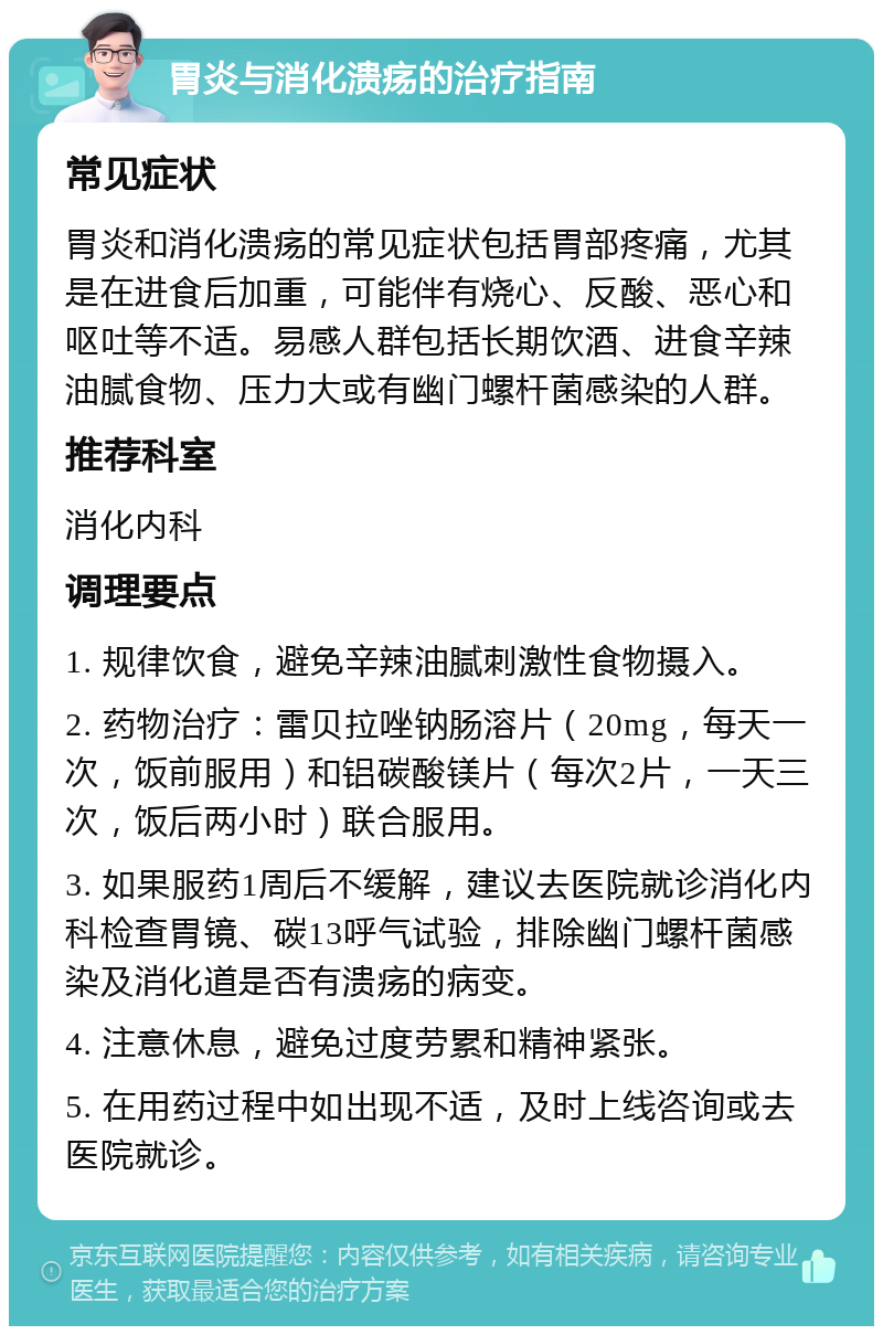 胃炎与消化溃疡的治疗指南 常见症状 胃炎和消化溃疡的常见症状包括胃部疼痛，尤其是在进食后加重，可能伴有烧心、反酸、恶心和呕吐等不适。易感人群包括长期饮酒、进食辛辣油腻食物、压力大或有幽门螺杆菌感染的人群。 推荐科室 消化内科 调理要点 1. 规律饮食，避免辛辣油腻刺激性食物摄入。 2. 药物治疗：雷贝拉唑钠肠溶片（20mg，每天一次，饭前服用）和铝碳酸镁片（每次2片，一天三次，饭后两小时）联合服用。 3. 如果服药1周后不缓解，建议去医院就诊消化内科检查胃镜、碳13呼气试验，排除幽门螺杆菌感染及消化道是否有溃疡的病变。 4. 注意休息，避免过度劳累和精神紧张。 5. 在用药过程中如出现不适，及时上线咨询或去医院就诊。