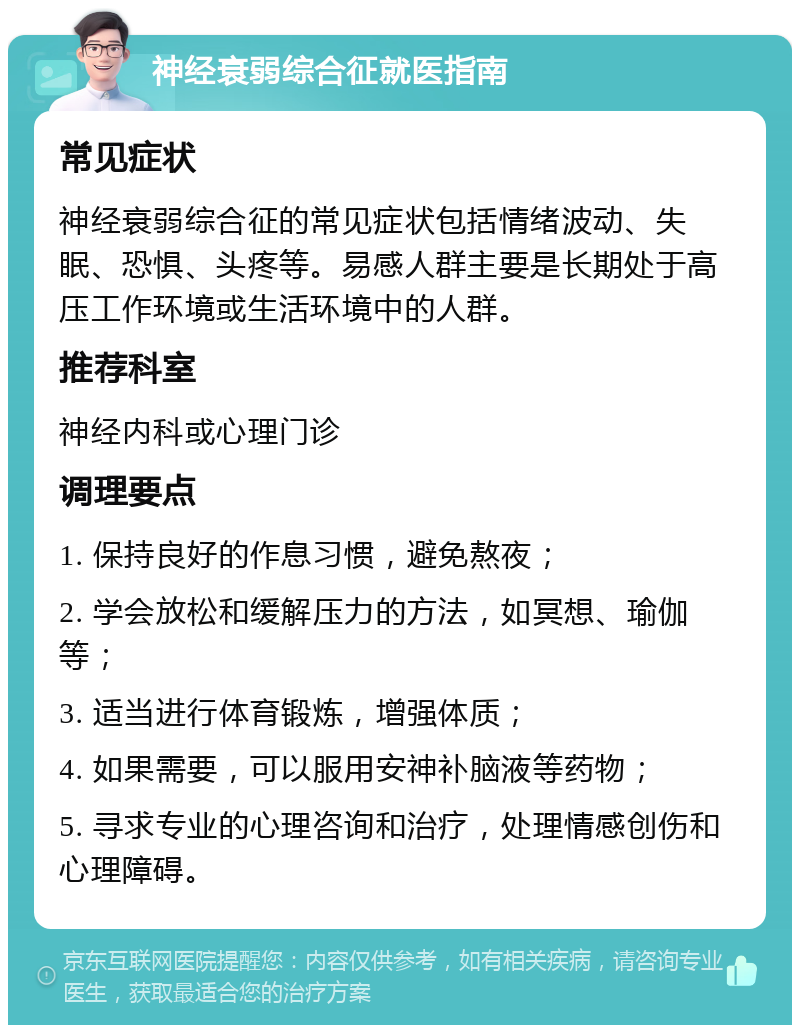 神经衰弱综合征就医指南 常见症状 神经衰弱综合征的常见症状包括情绪波动、失眠、恐惧、头疼等。易感人群主要是长期处于高压工作环境或生活环境中的人群。 推荐科室 神经内科或心理门诊 调理要点 1. 保持良好的作息习惯，避免熬夜； 2. 学会放松和缓解压力的方法，如冥想、瑜伽等； 3. 适当进行体育锻炼，增强体质； 4. 如果需要，可以服用安神补脑液等药物； 5. 寻求专业的心理咨询和治疗，处理情感创伤和心理障碍。