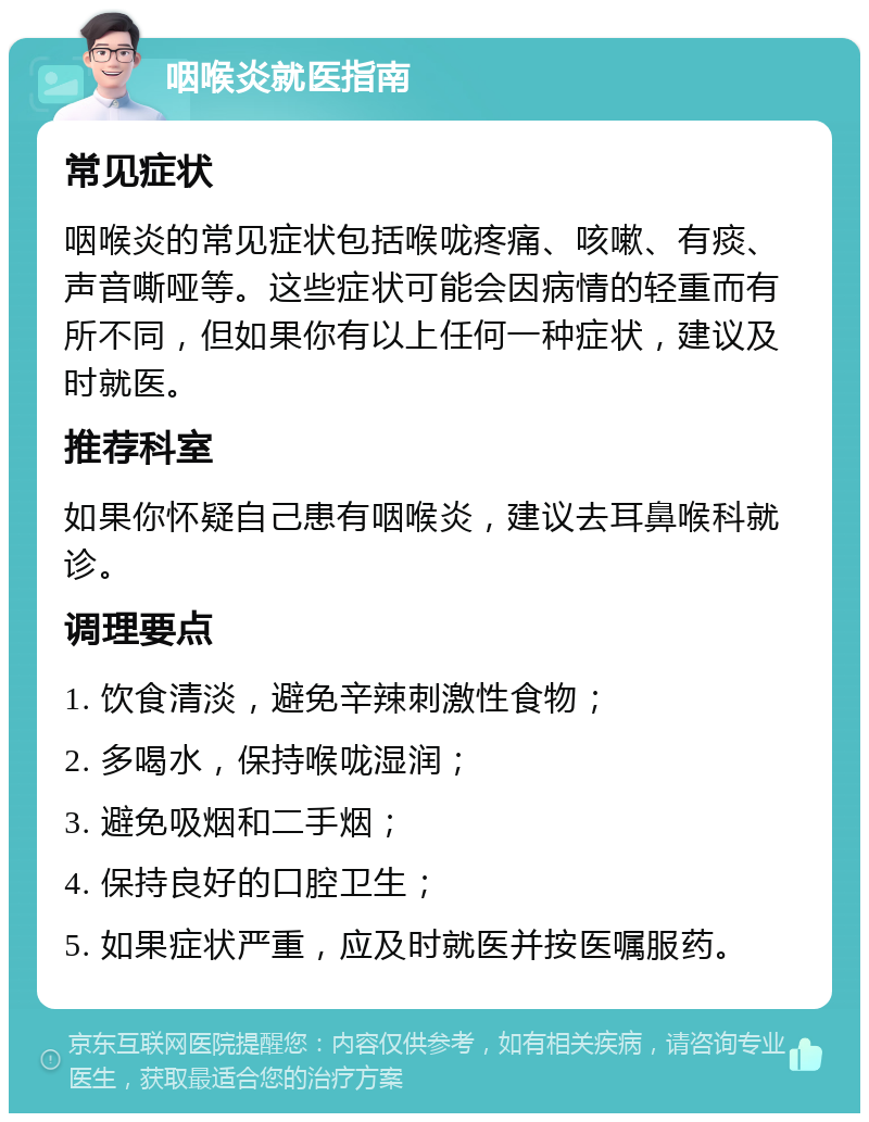 咽喉炎就医指南 常见症状 咽喉炎的常见症状包括喉咙疼痛、咳嗽、有痰、声音嘶哑等。这些症状可能会因病情的轻重而有所不同，但如果你有以上任何一种症状，建议及时就医。 推荐科室 如果你怀疑自己患有咽喉炎，建议去耳鼻喉科就诊。 调理要点 1. 饮食清淡，避免辛辣刺激性食物； 2. 多喝水，保持喉咙湿润； 3. 避免吸烟和二手烟； 4. 保持良好的口腔卫生； 5. 如果症状严重，应及时就医并按医嘱服药。