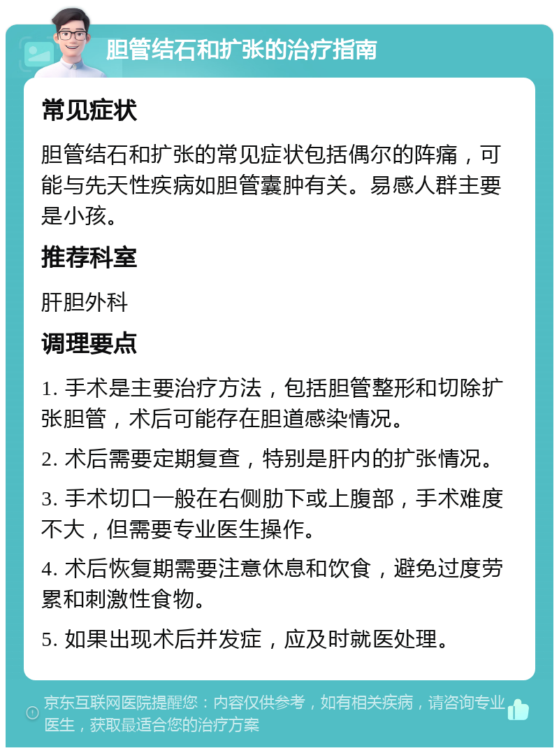 胆管结石和扩张的治疗指南 常见症状 胆管结石和扩张的常见症状包括偶尔的阵痛，可能与先天性疾病如胆管囊肿有关。易感人群主要是小孩。 推荐科室 肝胆外科 调理要点 1. 手术是主要治疗方法，包括胆管整形和切除扩张胆管，术后可能存在胆道感染情况。 2. 术后需要定期复查，特别是肝内的扩张情况。 3. 手术切口一般在右侧肋下或上腹部，手术难度不大，但需要专业医生操作。 4. 术后恢复期需要注意休息和饮食，避免过度劳累和刺激性食物。 5. 如果出现术后并发症，应及时就医处理。