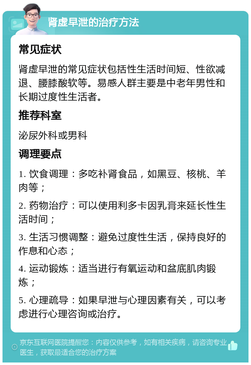 肾虚早泄的治疗方法 常见症状 肾虚早泄的常见症状包括性生活时间短、性欲减退、腰膝酸软等。易感人群主要是中老年男性和长期过度性生活者。 推荐科室 泌尿外科或男科 调理要点 1. 饮食调理：多吃补肾食品，如黑豆、核桃、羊肉等； 2. 药物治疗：可以使用利多卡因乳膏来延长性生活时间； 3. 生活习惯调整：避免过度性生活，保持良好的作息和心态； 4. 运动锻炼：适当进行有氧运动和盆底肌肉锻炼； 5. 心理疏导：如果早泄与心理因素有关，可以考虑进行心理咨询或治疗。