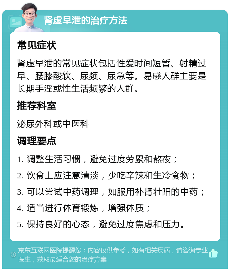 肾虚早泄的治疗方法 常见症状 肾虚早泄的常见症状包括性爱时间短暂、射精过早、腰膝酸软、尿频、尿急等。易感人群主要是长期手淫或性生活频繁的人群。 推荐科室 泌尿外科或中医科 调理要点 1. 调整生活习惯，避免过度劳累和熬夜； 2. 饮食上应注意清淡，少吃辛辣和生冷食物； 3. 可以尝试中药调理，如服用补肾壮阳的中药； 4. 适当进行体育锻炼，增强体质； 5. 保持良好的心态，避免过度焦虑和压力。